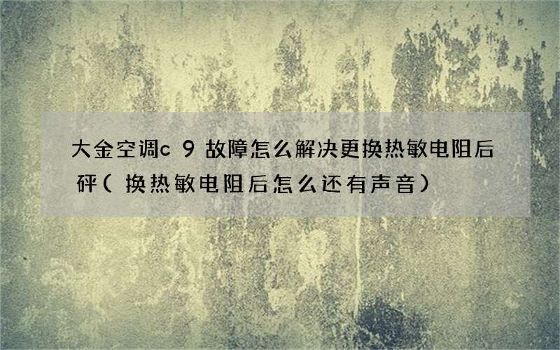 大金空调c9故障怎么解决更换热敏电阻后砰(换热敏电阻后怎么还有声音)