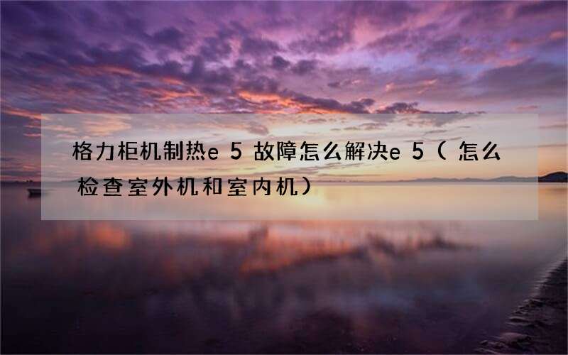 格力柜机制热e5故障怎么解决e5(怎么检查室外机和室内机)